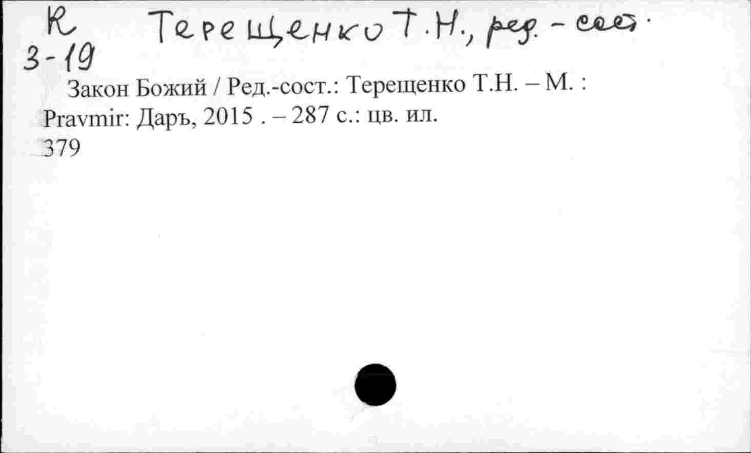 ﻿Те- ре ассизе "Т• Н-, ме - ««-о ■ 3-{9
Закон Божий / Ред.-сост.: Терещенко Т.Н. - М. :
Рга\тгпг: Даръ, 2015 . - 287 с.: цв. ил.
379